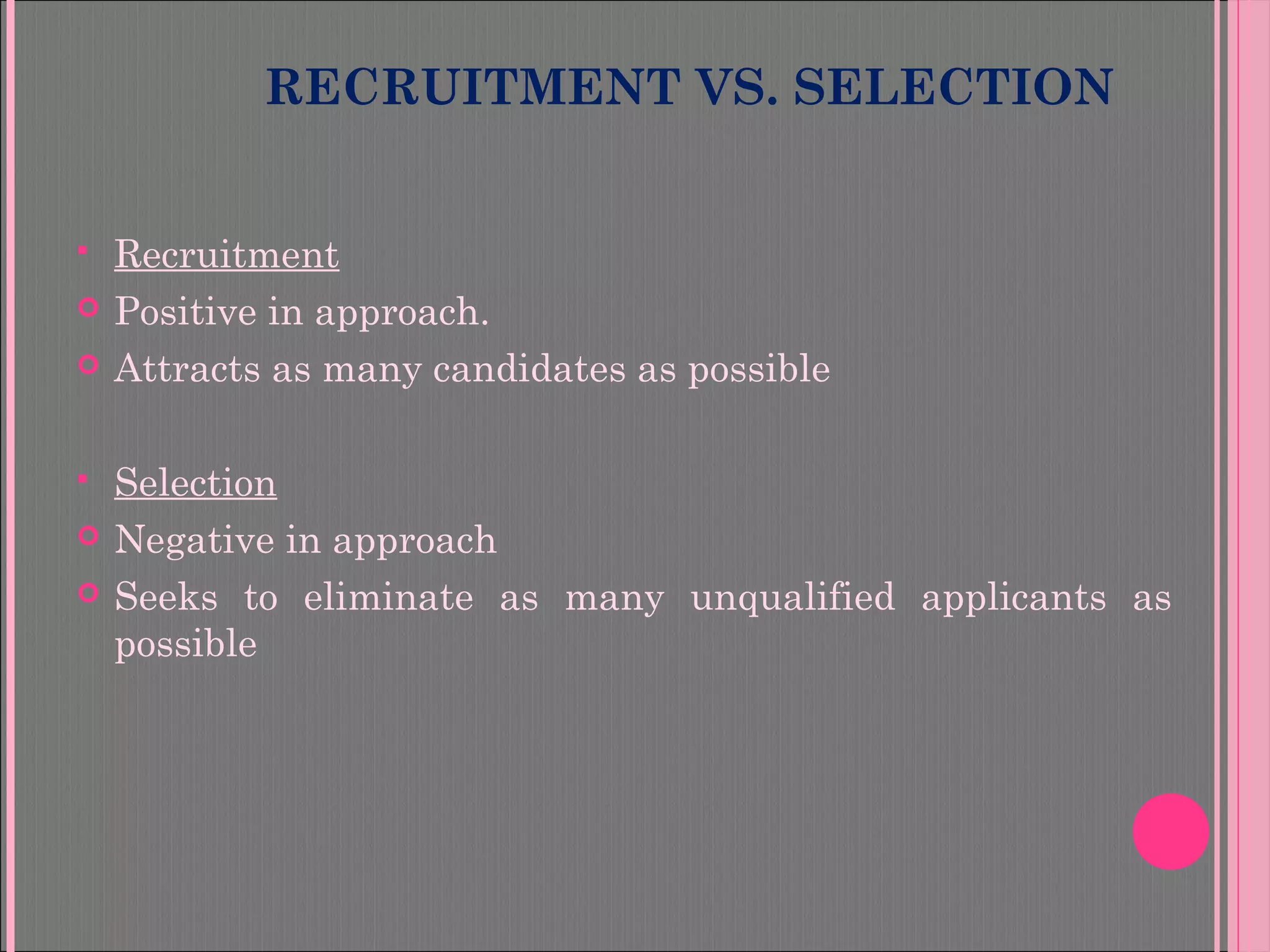 RECRUITMENT VS. SELECTION
 Recruitment
 Positive in approach.
 Attracts as many candidates as possible
 Selection
 Negative in approach
 Seeks to eliminate as many unqualified applicants as
possible
 