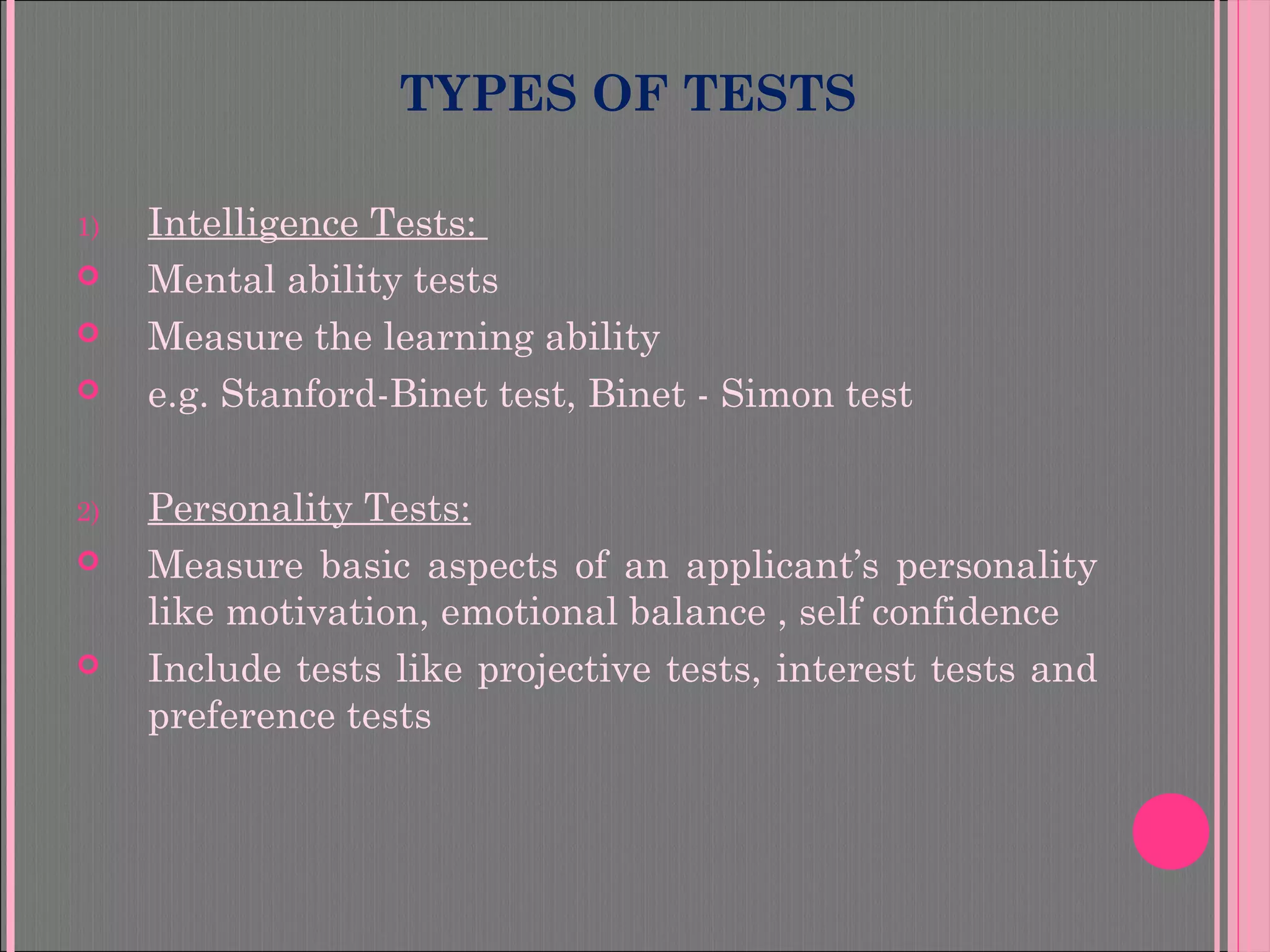 TYPES OF TESTS
1) Intelligence Tests:
 Mental ability tests
 Measure the learning ability
 e.g. Stanford-Binet test, Binet - Simon test
2) Personality Tests:
 Measure basic aspects of an applicant’s personality
like motivation, emotional balance , self confidence
 Include tests like projective tests, interest tests and
preference tests
 