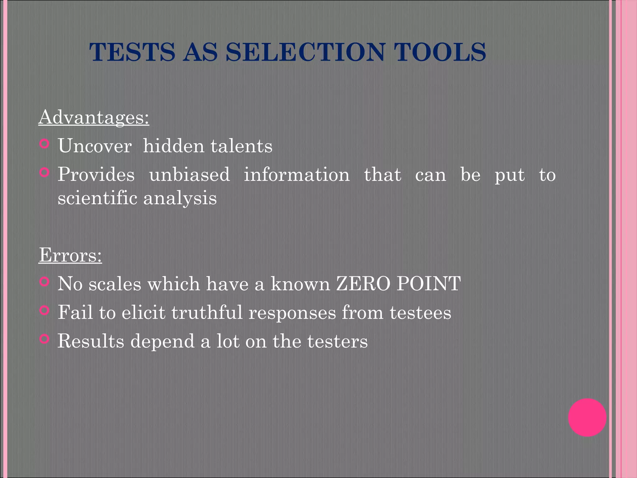 TESTS AS SELECTION TOOLS
Advantages:
 Uncover hidden talents
 Provides unbiased information that can be put to
scientific analysis
Errors:
 No scales which have a known ZERO POINT
 Fail to elicit truthful responses from testees
 Results depend a lot on the testers
 
