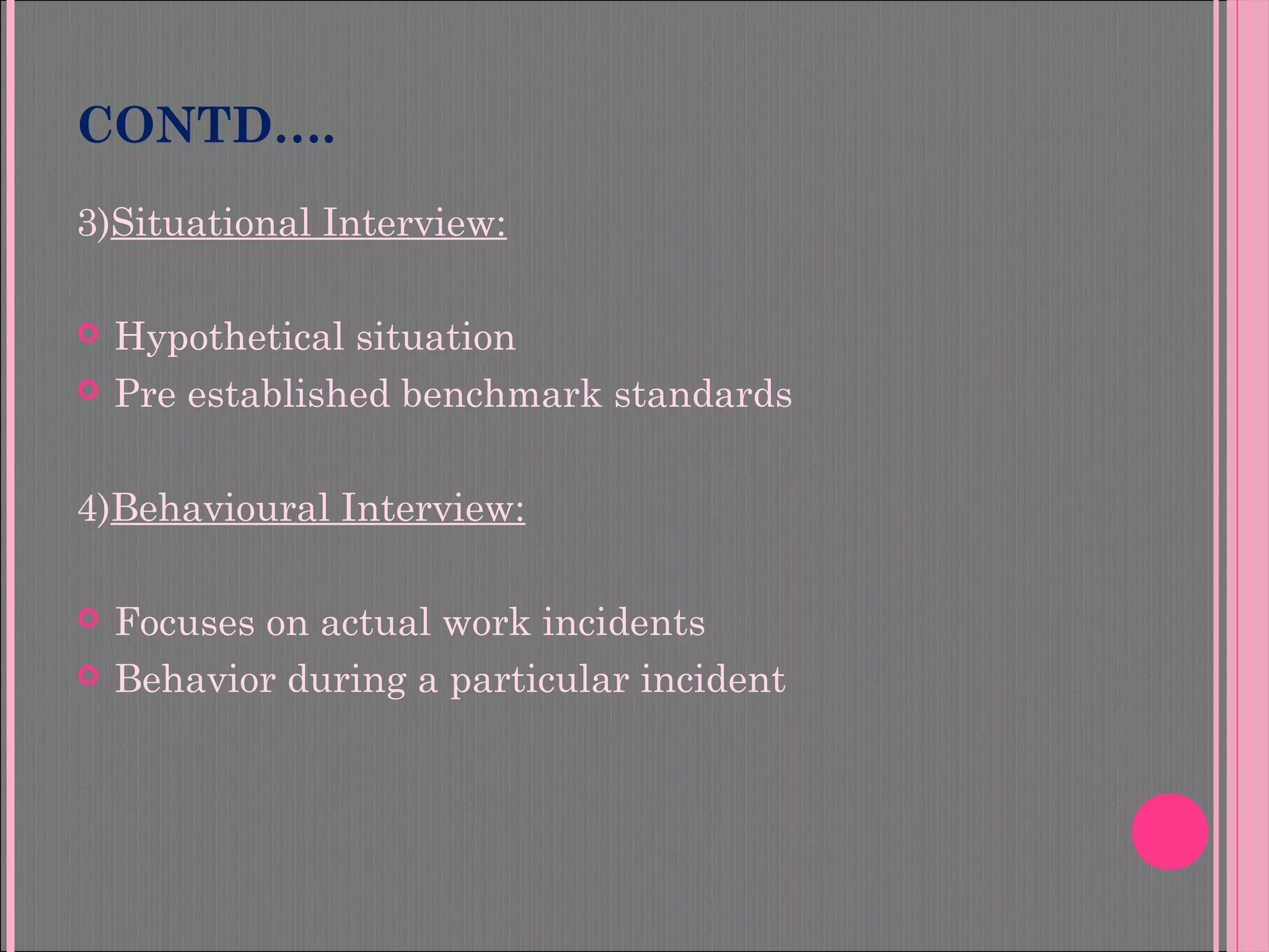 CONTD….
3)Situational Interview:
 Hypothetical situation
 Pre established benchmark standards
4)Behavioural Interview:
 Focuses on actual work incidents
 Behavior during a particular incident
 