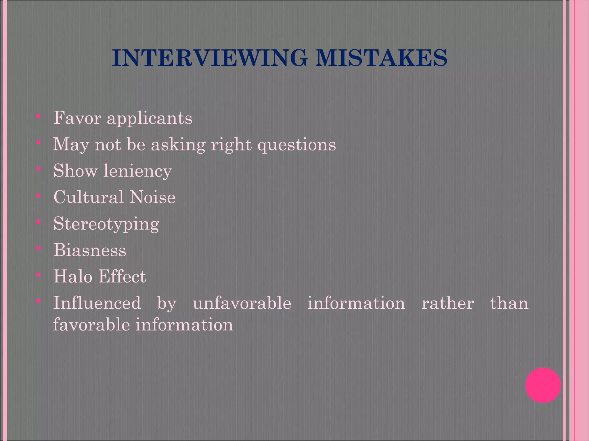 INTERVIEWING MISTAKES
 Favor applicants
 May not be asking right questions
 Show leniency
 Cultural Noise
 Stereotyping
 Biasness
 Halo Effect
 Influenced by unfavorable information rather than
favorable information
 