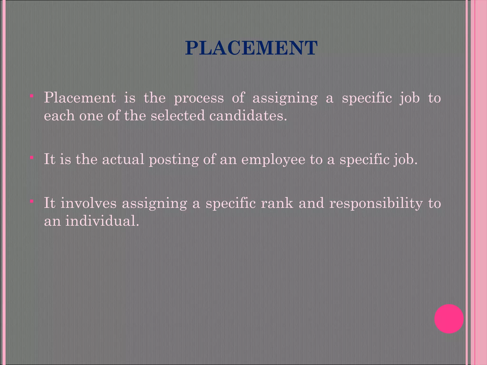 PLACEMENT
 Placement is the process of assigning a specific job to
each one of the selected candidates.
 It is the actual posting of an employee to a specific job.
 It involves assigning a specific rank and responsibility to
an individual.
 