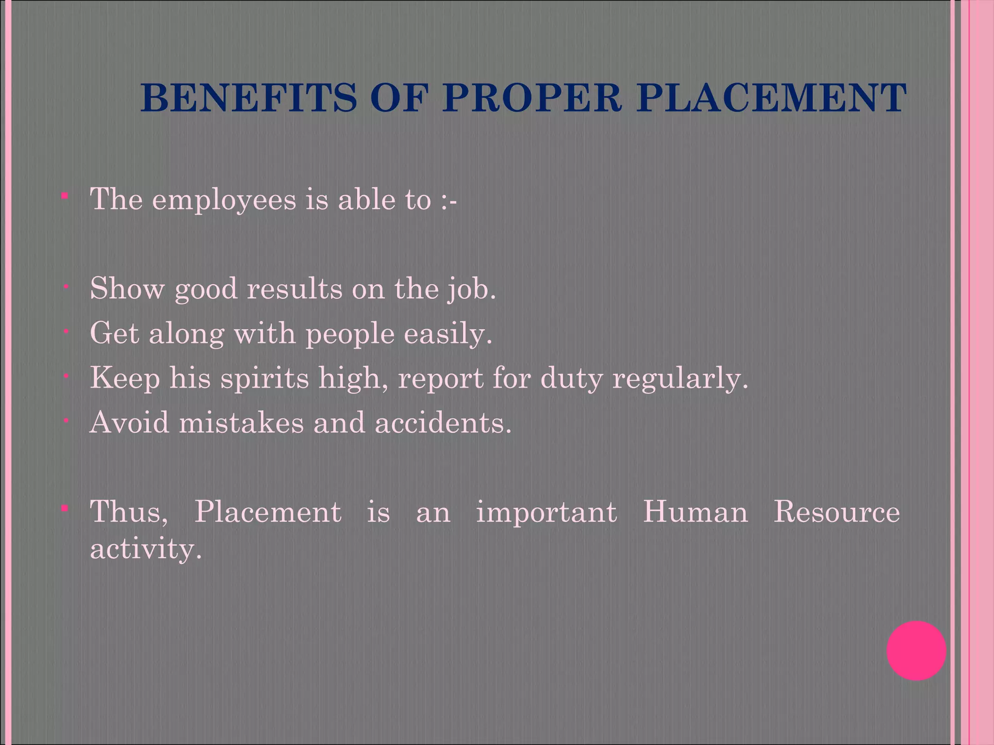 BENEFITS OF PROPER PLACEMENT
 The employees is able to :-
• Show good results on the job.
• Get along with people easily.
• Keep his spirits high, report for duty regularly.
• Avoid mistakes and accidents.
 Thus, Placement is an important Human Resource
activity.
 