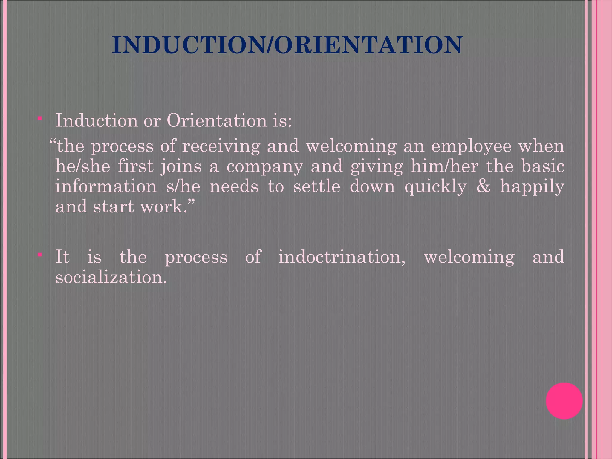INDUCTION/ORIENTATION
 Induction or Orientation is:
“the process of receiving and welcoming an employee when
he/she first joins a company and giving him/her the basic
information s/he needs to settle down quickly & happily
and start work.”
 It is the process of indoctrination, welcoming and
socialization.
 