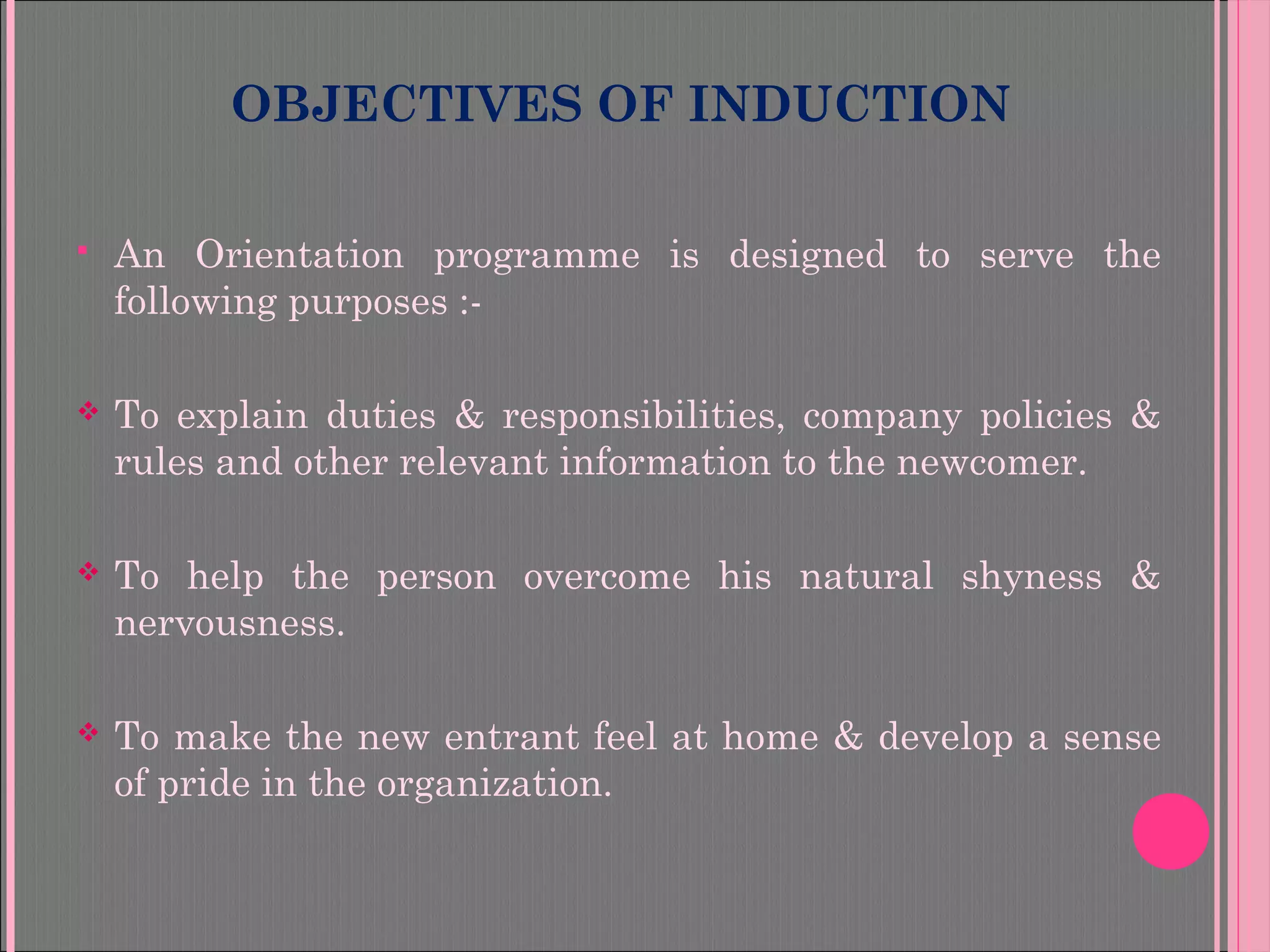 OBJECTIVES OF INDUCTION
 An Orientation programme is designed to serve the
following purposes :-
 To explain duties & responsibilities, company policies &
rules and other relevant information to the newcomer.
 To help the person overcome his natural shyness &
nervousness.
 To make the new entrant feel at home & develop a sense
of pride in the organization.
 