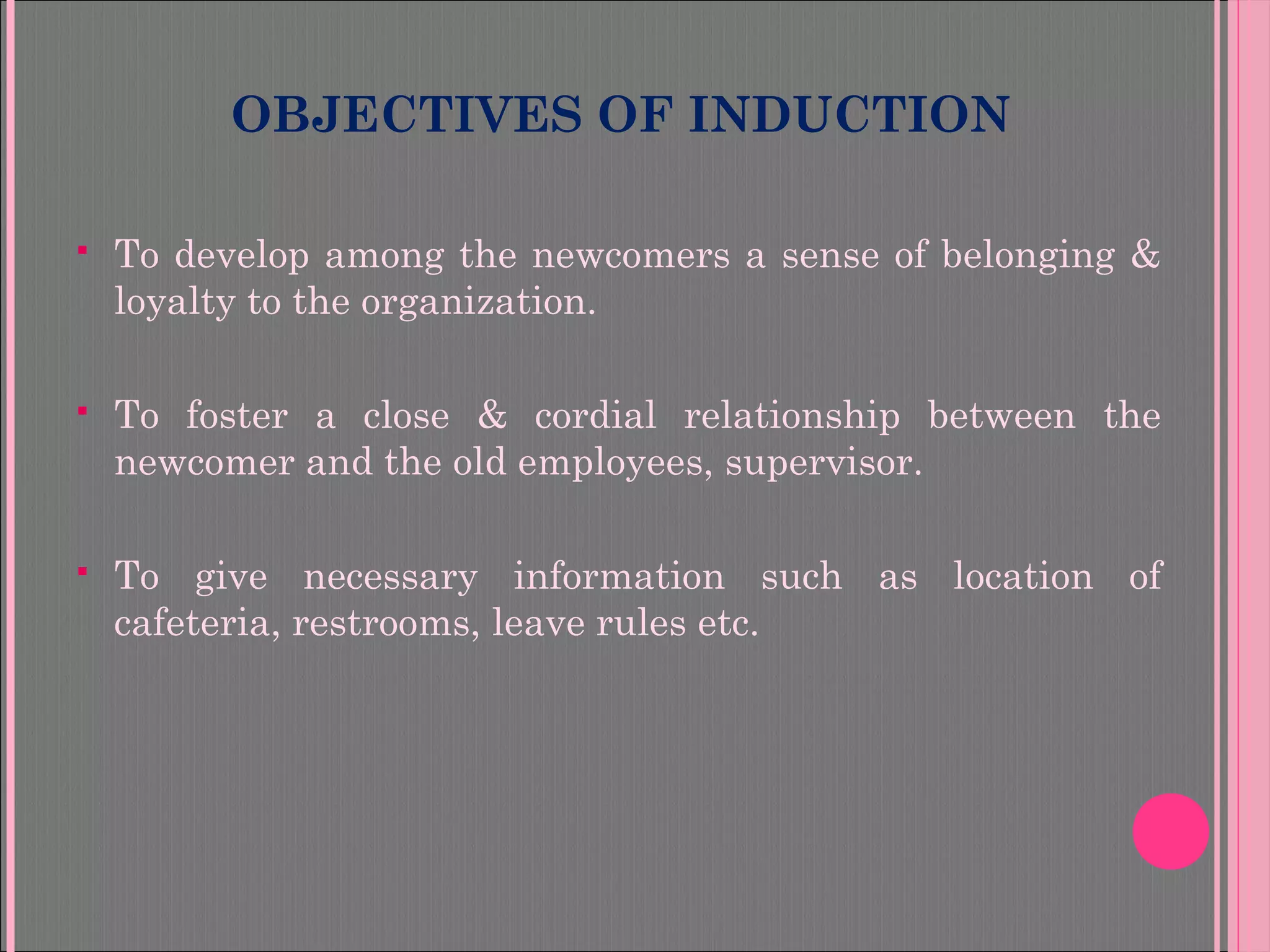 OBJECTIVES OF INDUCTION
 To develop among the newcomers a sense of belonging &
loyalty to the organization.
 To foster a close & cordial relationship between the
newcomer and the old employees, supervisor.
 To give necessary information such as location of
cafeteria, restrooms, leave rules etc.
 