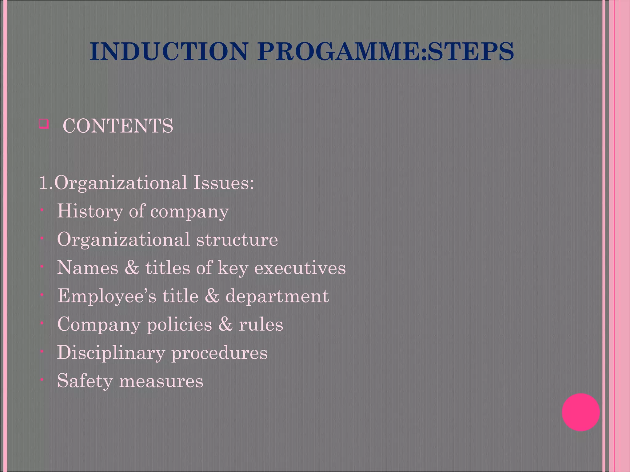 INDUCTION PROGAMME:STEPS
 CONTENTS
1.Organizational Issues:
• History of company
• Organizational structure
• Names & titles of key executives
• Employee’s title & department
• Company policies & rules
• Disciplinary procedures
• Safety measures
 