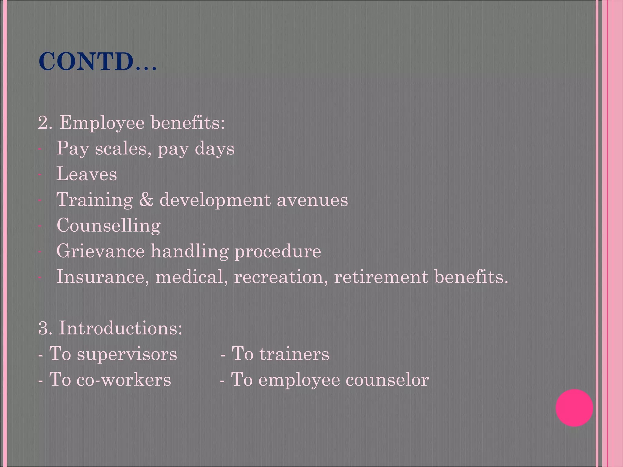 2. Employee benefits:
- Pay scales, pay days
- Leaves
- Training & development avenues
- Counselling
- Grievance handling procedure
- Insurance, medical, recreation, retirement benefits.
3. Introductions:
- To supervisors - To trainers
- To co-workers - To employee counselor
CONTD…
 