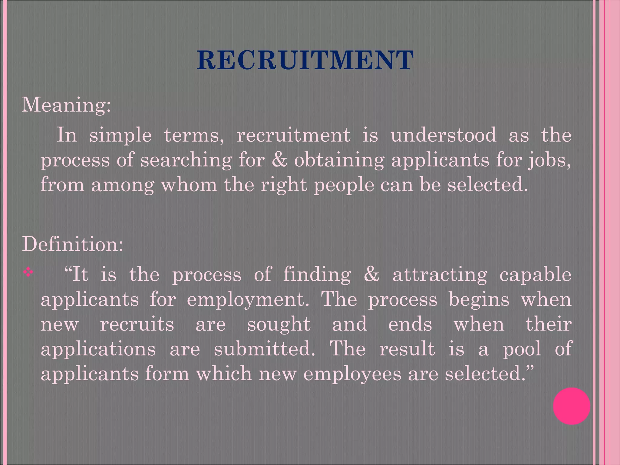 RECRUITMENT
Meaning:
In simple terms, recruitment is understood as the
process of searching for & obtaining applicants for jobs,
from among whom the right people can be selected.
Definition:
 “It is the process of finding & attracting capable
applicants for employment. The process begins when
new recruits are sought and ends when their
applications are submitted. The result is a pool of
applicants form which new employees are selected.”
 