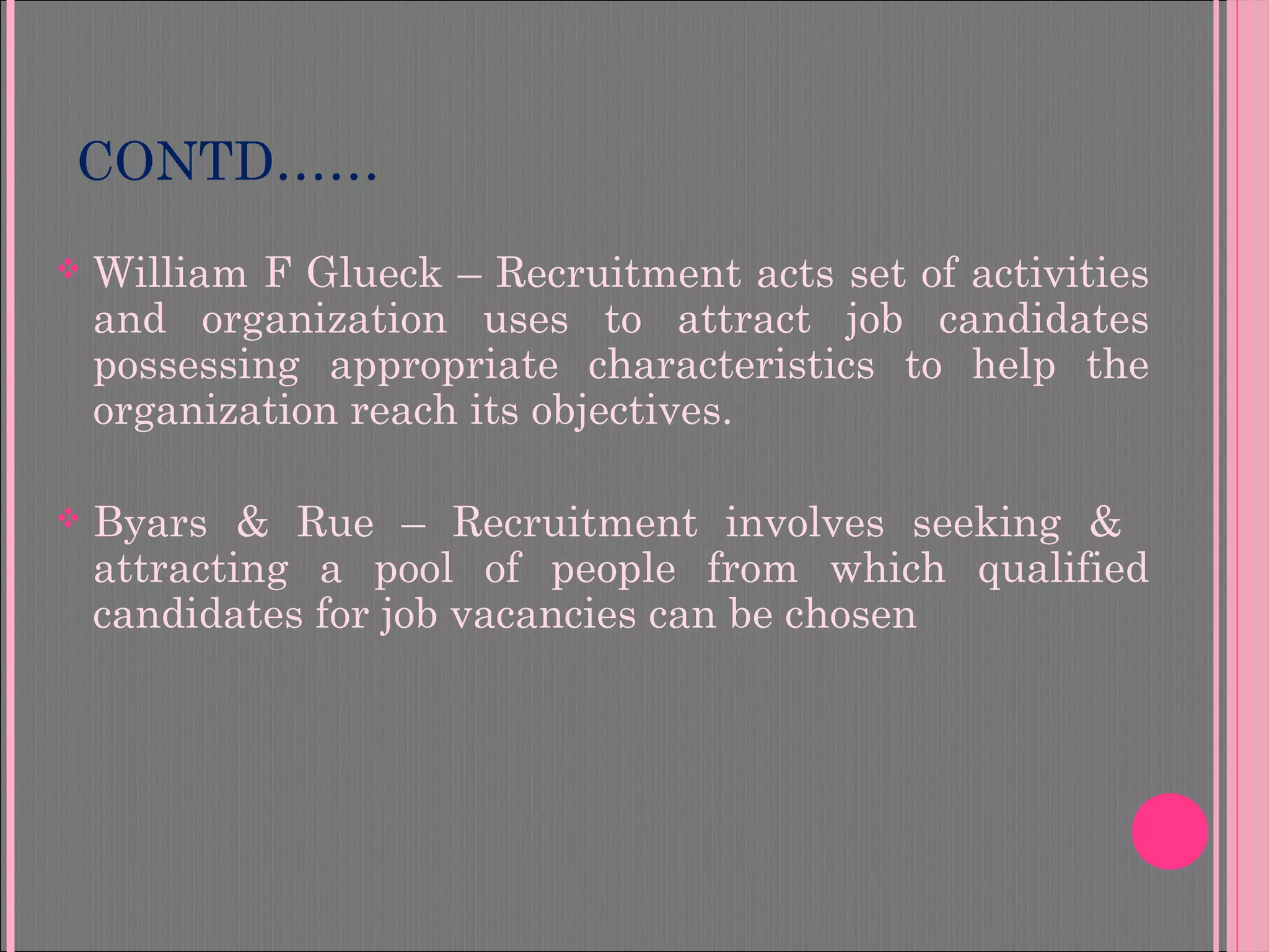 CONTD……
 William F Glueck – Recruitment acts set of activities
and organization uses to attract job candidates
possessing appropriate characteristics to help the
organization reach its objectives.
 Byars & Rue – Recruitment involves seeking &
attracting a pool of people from which qualified
candidates for job vacancies can be chosen
 