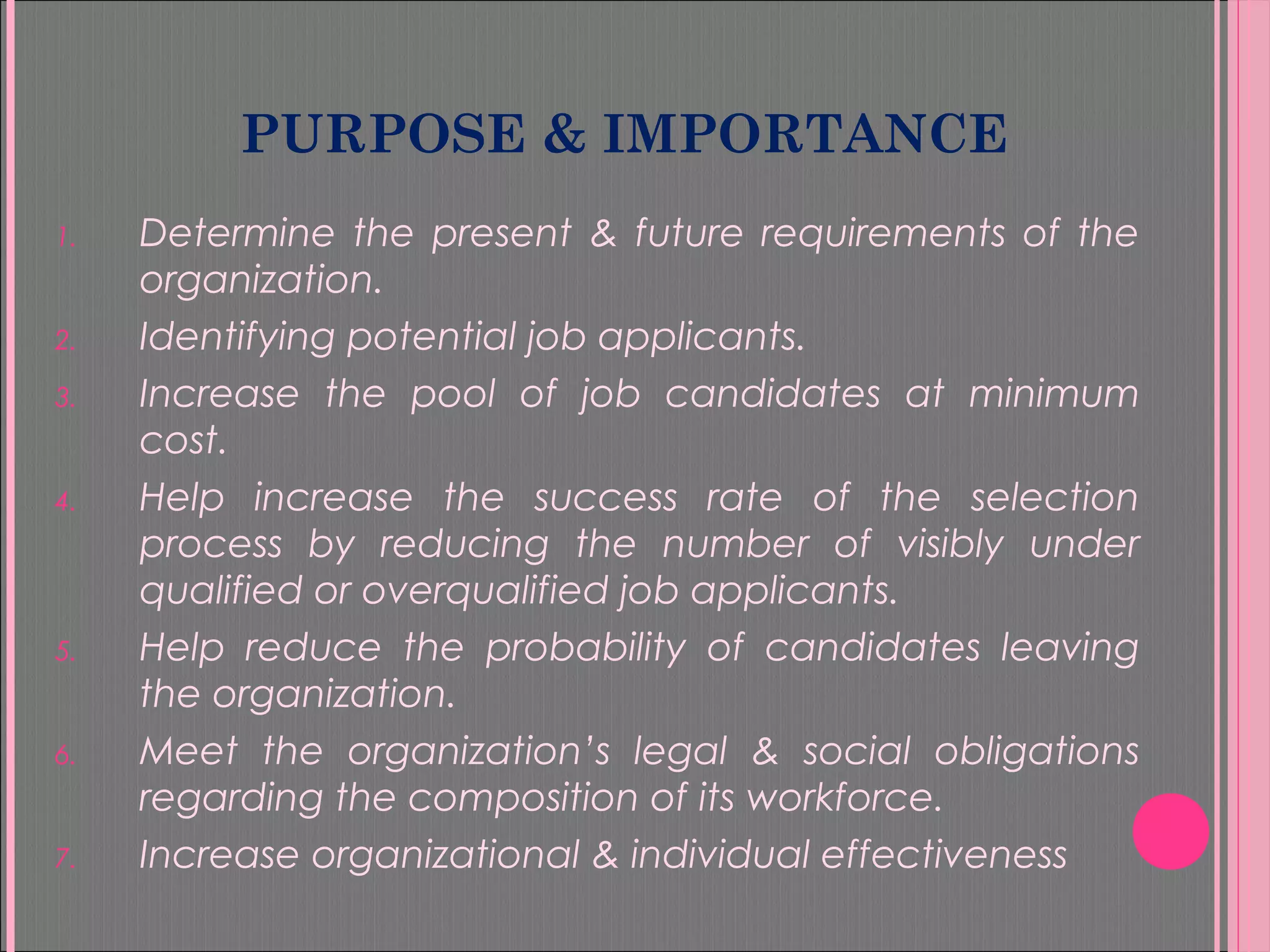 PURPOSE & IMPORTANCE
1. Determine the present & future requirements of the
organization.
2. Identifying potential job applicants.
3. Increase the pool of job candidates at minimum
cost.
4. Help increase the success rate of the selection
process by reducing the number of visibly under
qualified or overqualified job applicants.
5. Help reduce the probability of candidates leaving
the organization.
6. Meet the organization’s legal & social obligations
regarding the composition of its workforce.
7. Increase organizational & individual effectiveness
 