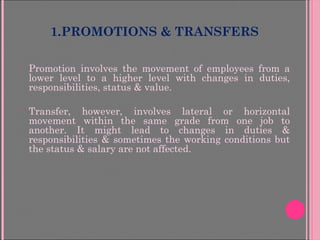1.PROMOTIONS & TRANSFERS
• Promotion involves the movement of employees from a
lower level to a higher level with changes in duties,
responsibilities, status & value.
• Transfer, however, involves lateral or horizontal
movement within the same grade from one job to
another. It might lead to changes in duties &
responsibilities & sometimes the working conditions but
the status & salary are not affected.
 