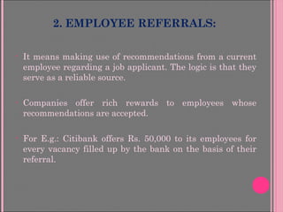 2. EMPLOYEE REFERRALS:
• It means making use of recommendations from a current
employee regarding a job applicant. The logic is that they
serve as a reliable source.
• Companies offer rich rewards to employees whose
recommendations are accepted.
• For E.g.: Citibank offers Rs. 50,000 to its employees for
every vacancy filled up by the bank on the basis of their
referral.
 