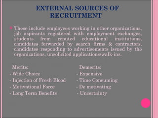 EXTERNAL SOURCES OF
RECRUITMENT
 These include employees working in other organizations,
job aspirants registered with employment exchanges,
students from reputed educational institutions,
candidates forwarded by search firms & contractors,
candidates responding to advertisements issued by the
organizations, unsolicited applications/walk-ins.
Merits: Demerits:
- Wide Choice - Expensive
- Injection of Fresh Blood - Time Consuming
- Motivational Force - De motivating
- Long Term Benefits - Uncertainty
 