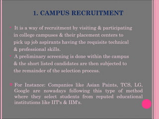 1. CAMPUS RECRUITMENT
 It is a way of recruitment by visiting & participating
in college campuses & their placement centers to
pick up job aspirants having the requisite technical
& professional skills.
 A preliminary screening is done within the campus
& the short listed candidates are then subjected to
the remainder of the selection process.
 For Instance: Companies like Asian Paints, TCS, LG,
Google are nowadays following this type of method
where they select students from reputed educational
institutions like IIT's & IIM's.
 