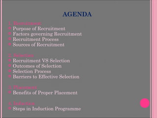 AGENDA
1. Recruitment
 Purpose of Recruitment
 Factors governing Recruitment
 Recruitment Process
 Sources of Recruitment
2. Selection
 Recruitment VS Selection
 Outcomes of Selection
 Selection Process
 Barriers to Effective Selection
3. Placement
 Benefits of Proper Placement
4. Induction
 Steps in Induction Programme
 