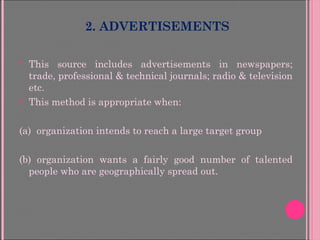 2. ADVERTISEMENTS
 This source includes advertisements in newspapers;
trade, professional & technical journals; radio & television
etc.
 This method is appropriate when:
(a) organization intends to reach a large target group
(b) organization wants a fairly good number of talented
people who are geographically spread out.
 