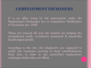 3.EMPLOYMENT EXCHANGES
• It is an office setup by the government under the
Employment Exchanges Act or compulsory Notification
of Vacancies Act, 1959.
• These are created all over the country for helping the
unemployed youth, ex-military personnel & physically
handicapped people.
• According to the Act, the employer's are supposed to
notify the vacancies arriving in their establishments
from time to time to the prescribed employment
exchanges before they are filled.
 