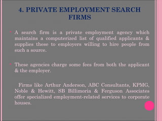 4. PRIVATE EMPLOYMENT SEARCH
FIRMS
 A search firm is a private employment agency which
maintains a computerized list of qualified applicants &
supplies these to employers willing to hire people from
such a source.
 These agencies charge some fees from both the applicant
& the employer.
Firms like Arthur Anderson, ABC Consultants, KPMG,
Noble & Hewitt, SB Billimoria & Ferguson Associates
offer specialized employment-related services to corporate
houses.
 