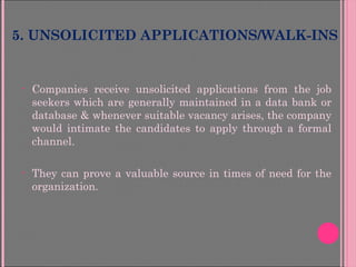 5. UNSOLICITED APPLICATIONS/WALK-INS
• Companies receive unsolicited applications from the job
seekers which are generally maintained in a data bank or
database & whenever suitable vacancy arises, the company
would intimate the candidates to apply through a formal
channel.
• They can prove a valuable source in times of need for the
organization.
 