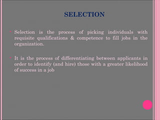 SELECTION
 Selection is the process of picking individuals with
requisite qualifications & competence to fill jobs in the
organization.
 It is the process of differentiating between applicants in
order to identify (and hire) those with a greater likelihood
of success in a job
 