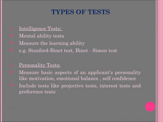 TYPES OF TESTS
1) Intelligence Tests:
 Mental ability tests
 Measure the learning ability
 e.g. Stanford-Binet test, Binet - Simon test
2) Personality Tests:
 Measure basic aspects of an applicant’s personality
like motivation, emotional balance , self confidence
 Include tests like projective tests, interest tests and
preference tests
 