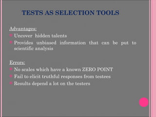 TESTS AS SELECTION TOOLS
Advantages:
 Uncover hidden talents
 Provides unbiased information that can be put to
scientific analysis
Errors:
 No scales which have a known ZERO POINT
 Fail to elicit truthful responses from testees
 Results depend a lot on the testers
 