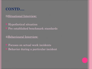 CONTD….
3)Situational Interview:
 Hypothetical situation
 Pre established benchmark standards
4)Behavioural Interview:
 Focuses on actual work incidents
 Behavior during a particular incident
 