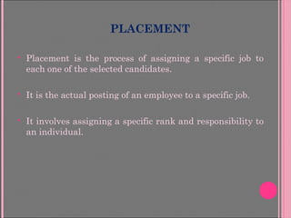 PLACEMENT
 Placement is the process of assigning a specific job to
each one of the selected candidates.
 It is the actual posting of an employee to a specific job.
 It involves assigning a specific rank and responsibility to
an individual.
 