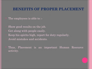 BENEFITS OF PROPER PLACEMENT
 The employees is able to :-
• Show good results on the job.
• Get along with people easily.
• Keep his spirits high, report for duty regularly.
• Avoid mistakes and accidents.
 Thus, Placement is an important Human Resource
activity.
 