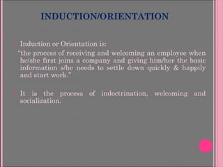 INDUCTION/ORIENTATION
 Induction or Orientation is:
“the process of receiving and welcoming an employee when
he/she first joins a company and giving him/her the basic
information s/he needs to settle down quickly & happily
and start work.”
 It is the process of indoctrination, welcoming and
socialization.
 