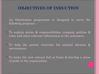 OBJECTIVES OF INDUCTION
 An Orientation programme is designed to serve the
following purposes :-
 To explain duties & responsibilities, company policies &
rules and other relevant information to the newcomer.
 To help the person overcome his natural shyness &
nervousness.
 To make the new entrant feel at home & develop a sense
of pride in the organization.
 