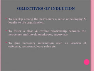 OBJECTIVES OF INDUCTION
 To develop among the newcomers a sense of belonging &
loyalty to the organization.
 To foster a close & cordial relationship between the
newcomer and the old employees, supervisor.
 To give necessary information such as location of
cafeteria, restrooms, leave rules etc.
 