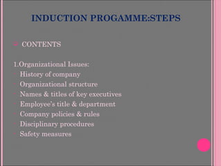 INDUCTION PROGAMME:STEPS
 CONTENTS
1.Organizational Issues:
• History of company
• Organizational structure
• Names & titles of key executives
• Employee’s title & department
• Company policies & rules
• Disciplinary procedures
• Safety measures
 