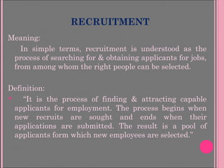 RECRUITMENT
Meaning:
In simple terms, recruitment is understood as the
process of searching for & obtaining applicants for jobs,
from among whom the right people can be selected.
Definition:
 “It is the process of finding & attracting capable
applicants for employment. The process begins when
new recruits are sought and ends when their
applications are submitted. The result is a pool of
applicants form which new employees are selected.”
 