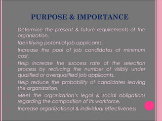 PURPOSE & IMPORTANCE
1. Determine the present & future requirements of the
organization.
2. Identifying potential job applicants.
3. Increase the pool of job candidates at minimum
cost.
4. Help increase the success rate of the selection
process by reducing the number of visibly under
qualified or overqualified job applicants.
5. Help reduce the probability of candidates leaving
the organization.
6. Meet the organization’s legal & social obligations
regarding the composition of its workforce.
7. Increase organizational & individual effectiveness
 