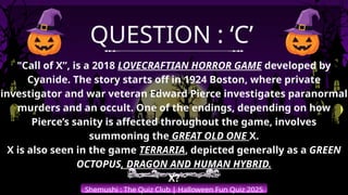 Shemushi : The Quiz Club | Halloween Fun Quiz 2025
QUESTION : ‘C’
"Call of X”, is a 2018 LOVECRAFTIAN HORROR GAME developed by
Cyanide. The story starts off in 1924 Boston, where private
investigator and war veteran Edward Pierce investigates paranormal
murders and an occult. One of the endings, depending on how
Pierce’s sanity is affected throughout the game, involves
summoning the GREAT OLD ONE X.
X is also seen in the game TERRARIA, depicted generally as a GREEN
OCTOPUS, DRAGON AND HUMAN HYBRID.
X?
 
