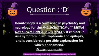 Shemushi : The Quiz Club | Halloween Fun Quiz 2025
Question : ‘D’
Heautoscopy is a term used in psychiatry and
neurology for the HALLUCINATION of " SEEING
ONE’S OWN BODY AT A DISTANCE". It can occur
as a symptom in schizophrenia and epilepsy,
and is considered a possible explanation for
which phenomena?
 
