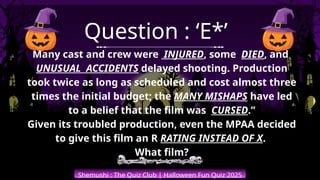 Shemushi : The Quiz Club | Halloween Fun Quiz 2025
Question : ‘E*’
Many cast and crew were INJURED, some DIED, and
UNUSUAL ACCIDENTS delayed shooting. Production
took twice as long as scheduled and cost almost three
times the initial budget; the MANY MISHAPS have led
to a belief that the film was CURSED.”
Given its troubled production, even the MPAA decided
to give this film an R RATING INSTEAD OF X.
What film?
 
