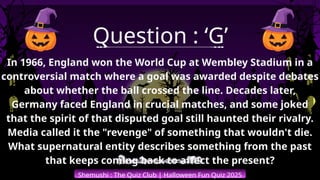 Shemushi : The Quiz Club | Halloween Fun Quiz 2025
Question : ‘G’
In 1966, England won the World Cup at Wembley Stadium in a
controversial match where a goal was awarded despite debates
about whether the ball crossed the line. Decades later,
Germany faced England in crucial matches, and some joked
that the spirit of that disputed goal still haunted their rivalry.
Media called it the "revenge" of something that wouldn't die.
What supernatural entity describes something from the past
that keeps coming back to affect the present?
 