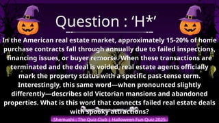 Shemushi : The Quiz Club | Halloween Fun Quiz 2025
Question : ‘H*’
In the American real estate market, approximately 15-20% of home
purchase contracts fall through annually due to failed inspections,
financing issues, or buyer remorse. When these transactions are
terminated and the deal is voided, real estate agents officially
mark the property status with a specific past-tense term.
Interestingly, this same word—when pronounced slightly
differently—describes old Victorian mansions and abandoned
properties. What is this word that connects failed real estate deals
with spooky attractions?
 