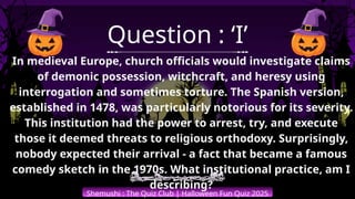 Shemushi : The Quiz Club | Halloween Fun Quiz 2025
Question : ‘I’
In medieval Europe, church officials would investigate claims
of demonic possession, witchcraft, and heresy using
interrogation and sometimes torture. The Spanish version,
established in 1478, was particularly notorious for its severity.
This institution had the power to arrest, try, and execute
those it deemed threats to religious orthodoxy. Surprisingly,
nobody expected their arrival - a fact that became a famous
comedy sketch in the 1970s. What institutional practice, am I
describing?
 