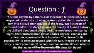 Shemushi : The Quiz Club | Halloween Fun Quiz 2025
Question : ‘J’
This 1886 novella by Robert Louis Stevenson tells the story of a
respected London doctor who creates a potion that transforms
him into his evil alter ego. Set in the foggy, gas-lit streets of
Victorian London, the story explores the duality of human nature -
the civilized gentleman by day and the murderous monster by
night. The transformation potion causes physical changes and
unleashes repressed violent impulses. The phrase "split
personality" is often associated with this tale, though the original
story is more about moral corruption than mental illness. What is
the first name of the doctor who becomes Mr. Hyde?
 