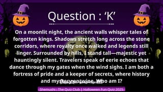 Shemushi : The Quiz Club | Halloween Fun Quiz 2025
Question : ‘K’
On a moonlit night, the ancient walls whisper tales of
forgotten kings. Shadows stretch long across the stone
corridors, where royalty once walked and legends still
linger. Surrounded by hills, I stand tall—majestic yet
hauntingly silent. Travelers speak of eerie echoes that
dance through my gates when the wind sighs. I am both a
fortress of pride and a keeper of secrets, where history
and mystery entwine. Who am I?
 