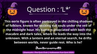 Shemushi : The Quiz Club | Halloween Fun Quiz 2025
Question : ‘L*’
This eerie figure is often portrayed in the chilling shadows
of folklore, known for seeking out souls under the veil of
the midnight hour. His name is associated with both the
macabre and dark tales, where he leads the way into the
unknown. With a lantern and an eternal search, he drifts
between worlds, never guide rest. Who is he?
 