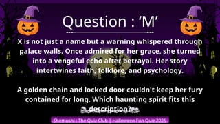 Shemushi : The Quiz Club | Halloween Fun Quiz 2025
Question : ‘M’
X is not just a name but a warning whispered through
palace walls. Once admired for her grace, she turned
into a vengeful echo after betrayal. Her story
intertwines faith, folklore, and psychology.
A golden chain and locked door couldn't keep her fury
contained for long. Which haunting spirit fits this
description?
 