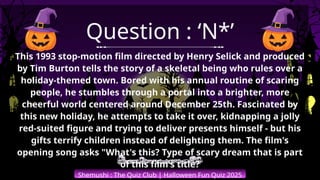 Shemushi : The Quiz Club | Halloween Fun Quiz 2025
Question : ‘N*’
This 1993 stop-motion film directed by Henry Selick and produced
by Tim Burton tells the story of a skeletal being who rules over a
holiday-themed town. Bored with his annual routine of scaring
people, he stumbles through a portal into a brighter, more
cheerful world centered around December 25th. Fascinated by
this new holiday, he attempts to take it over, kidnapping a jolly
red-suited figure and trying to deliver presents himself - but his
gifts terrify children instead of delighting them. The film's
opening song asks "What's this? Type of scary dream that is part
of this film's title?
 
