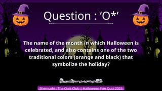 Shemushi : The Quiz Club | Halloween Fun Quiz 2025
Question : ‘O*’
The name of the month in which Halloween is
celebrated, and also contains one of the two
traditional colors (orange and black) that
symbolize the holiday?
 
