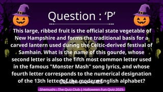 Shemushi : The Quiz Club | Halloween Fun Quiz 2025
Question : ‘P’
This large, ribbed fruit is the official state vegetable of
New Hampshire and forms the traditional basis for a
carved lantern used during the Celtic-derived festival of
Samhain. What is the name of this gourde, whose
second letter is also the fifth most common letter used
in the famous "Monster Mash" song lyrics, and whose
fourth letter corresponds to the numerical designation
of the 13th letter of the modern English alphabet?
 