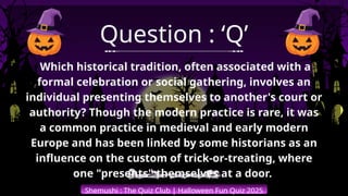 Shemushi : The Quiz Club | Halloween Fun Quiz 2025
Question : ‘Q’
Which historical tradition, often associated with a
formal celebration or social gathering, involves an
individual presenting themselves to another's court or
authority? Though the modern practice is rare, it was
a common practice in medieval and early modern
Europe and has been linked by some historians as an
influence on the custom of trick-or-treating, where
one "presents" themselves at a door.
 